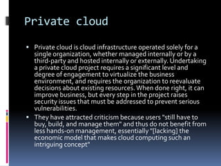 Private cloud
 Private cloud is cloud infrastructure operated solely for a
single organization, whether managed internally or by a
third-party and hosted internally or externally. Undertaking
a private cloud project requires a significant level and
degree of engagement to virtualize the business
environment, and requires the organization to reevaluate
decisions about existing resources.When done right, it can
improve business, but every step in the project raises
security issues that must be addressed to prevent serious
vulnerabilities.
 They have attracted criticism because users "still have to
buy, build, and manage them" and thus do not benefit from
less hands-on management, essentially "[lacking] the
economic model that makes cloud computing such an
intriguing concept"
 