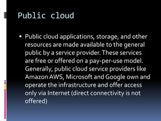 Public cloud
 Public cloud applications, storage, and other
resources are made available to the general
public by a service provider.These services
are free or offered on a pay-per-use model.
Generally, public cloud service providers like
Amazon AWS, Microsoft and Google own and
operate the infrastructure and offer access
only via Internet (direct connectivity is not
offered)
 