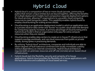 Hybrid cloud
 Hybrid cloud is a composition of two or more clouds (private, community or
public) that remain unique entities but are bound together, offering the benefits
of multiple deployment models.Such composition expands deployment options
for cloud services, allowing IT organizations to use public cloud computing
resources to meet temporary needs.This capability enables hybrid clouds to
employ cloud bursting for scaling across clouds.
 Cloud bursting is an application deployment model in which an application runs
in a private cloud or data center and "bursts" to a public cloud when the demand
for computing capacity increases. A primary advantage of cloud bursting and a
hybrid cloud model is that an organization only pays for extra compute
resources when they are needed.
 Cloud bursting enables data centers to create an in-house IT infrastructure that
supports average workloads, and use cloud resources from public or private
clouds, during spikes in processing demands.
 By utilizing "hybrid cloud" architecture, companies and individuals are able to
obtain degrees of fault tolerance combined with locally immediate usability
without dependency on internet connectivity. Hybrid cloud architecture
requires both on-premises resources and off-site (remote) server-based cloud
infrastructure.
 Hybrid clouds lack the flexibility, security and certainty of in-house
applications. Hybrid cloud provides the flexibility of in house applications with
the fault tolerance and scalability of cloud based services.
 