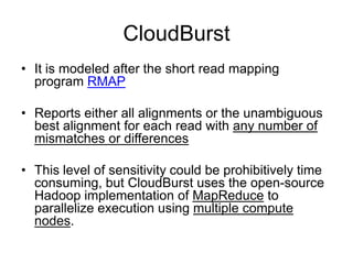 CloudBurst
• It is modeled after the short read mapping
  program RMAP

• Reports either all alignments or the unambiguous
  best alignment for each read with any number of
  mismatches or differences

• This level of sensitivity could be prohibitively time
  consuming, but CloudBurst uses the open-source
  Hadoop implementation of MapReduce to
  parallelize execution using multiple compute
  nodes.
 