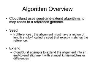 Algorithm Overview
• CloudBurst uses seed-and-extend algorithms to
  map reads to a reference genome.

• Seed
  – k differences : the alignment must have a region of
    length s=r/k+1 called a seed that exactly matches the
    reference.

• Extend
  – CloudBurst attempts to extend the alignment into an
    end-to-end alignment with at most k mismatches or
    differences
 
