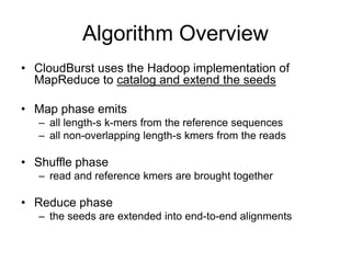 Algorithm Overview
• CloudBurst uses the Hadoop implementation of
  MapReduce to catalog and extend the seeds

• Map phase emits
   – all length-s k-mers from the reference sequences
   – all non-overlapping length-s kmers from the reads

• Shuffle phase
   – read and reference kmers are brought together

• Reduce phase
   – the seeds are extended into end-to-end alignments
 