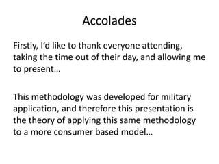 Accolades
Firstly, I’d like to thank everyone attending,
taking the time out of their day, and allowing me
to present…
This methodology was developed for military
application, and therefore this presentation is
the theory of applying this same methodology
to a more consumer based model…
 