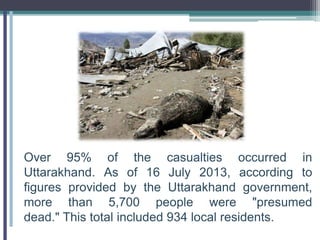 Over 95% of the casualties occurred in
Uttarakhand. As of 16 July 2013, according to
figures provided by the Uttarakhand government,
more than 5,700 people were "presumed
dead." This total included 934 local residents.
 