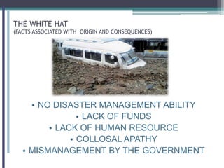 THE WHITE HAT
(FACTS ASSOCIATED WITH ORIGIN AND CONSEQUENCES)
• NO DISASTER MANAGEMENT ABILITY
• LACK OF FUNDS
• LACK OF HUMAN RESOURCE
• COLLOSAL APATHY
• MISMANAGEMENT BY THE GOVERNMENT
 