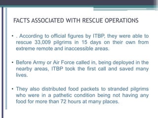FACTS ASSOCIATED WITH RESCUE OPERATIONS
• . According to official figures by ITBP, they were able to
rescue 33,009 pilgrims in 15 days on their own from
extreme remote and inaccessible areas.
• Before Army or Air Force called in, being deployed in the
nearby areas, ITBP took the first call and saved many
lives.
• They also distributed food packets to stranded pilgrims
who were in a pathetic condition being not having any
food for more than 72 hours at many places.
 
