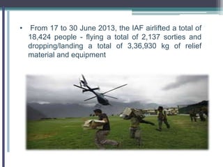 • From 17 to 30 June 2013, the IAF airlifted a total of
18,424 people - flying a total of 2,137 sorties and
dropping/landing a total of 3,36,930 kg of relief
material and equipment
 