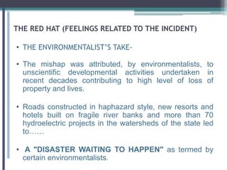 THE RED HAT (FEELINGS RELATED TO THE INCIDENT)
• THE ENVIRONMENTALIST’S TAKE-
• The mishap was attributed, by environmentalists, to
unscientific developmental activities undertaken in
recent decades contributing to high level of loss of
property and lives.
• Roads constructed in haphazard style, new resorts and
hotels built on fragile river banks and more than 70
hydroelectric projects in the watersheds of the state led
to……
• A "DISASTER WAITING TO HAPPEN" as termed by
certain environmentalists.
 