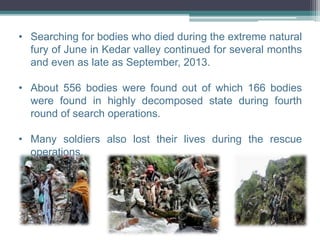 • Searching for bodies who died during the extreme natural
fury of June in Kedar valley continued for several months
and even as late as September, 2013.
• About 556 bodies were found out of which 166 bodies
were found in highly decomposed state during fourth
round of search operations.
• Many soldiers also lost their lives during the rescue
operations.
 