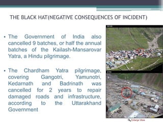 THE BLACK HAT(NEGATIVE CONSEQUENCES OF INCIDENT)
• The Government of India also
cancelled 9 batches, or half the annual
batches of the Kailash-Mansarovar
Yatra, a Hindu pilgrimage.
• The Chardham Yatra pilgrimage,
covering Gangotri, Yamunotri,
Kedarnath and Badrinath was
cancelled for 2 years to repair
damaged roads and infrastructure,
according to the Uttarakhand
Government
 