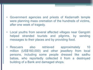 • Government agencies and priests of Kedarnath temple
were planning mass cremation of the hundreds of victims,
after one week of tragedy.
• Local youths from several affected villages near Gangotri
helped stranded tourists and pilgrims, by sending
messages to their places and by providing food.
• Rescuers also retrieved approximately 10
million (US$160,000) and other jewellery from local
persons, including some people dressed like sadhu
babas, who reportedly collected it from a destroyed
building of a Bank and damaged shops.
 