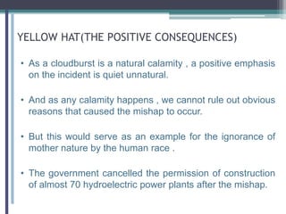 YELLOW HAT(THE POSITIVE CONSEQUENCES)
• As a cloudburst is a natural calamity , a positive emphasis
on the incident is quiet unnatural.
• And as any calamity happens , we cannot rule out obvious
reasons that caused the mishap to occur.
• But this would serve as an example for the ignorance of
mother nature by the human race .
• The government cancelled the permission of construction
of almost 70 hydroelectric power plants after the mishap.
 