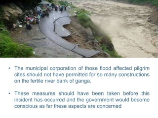 • The municipal corporation of those flood affected pilgrim
cites should not have permitted for so many constructions
on the fertile river bank of ganga.
• These measures should have been taken before this
incident has occurred and the government would become
conscious as far these aspects are concerned
 