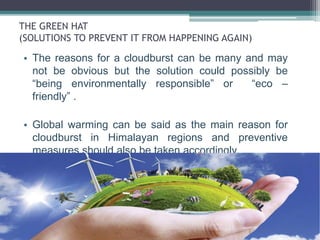 THE GREEN HAT
(SOLUTIONS TO PREVENT IT FROM HAPPENING AGAIN)
• The reasons for a cloudburst can be many and may
not be obvious but the solution could possibly be
“being environmentally responsible” or “eco –
friendly” .
• Global warming can be said as the main reason for
cloudburst in Himalayan regions and preventive
measures should also be taken accordingly.
 