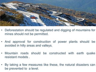• Deforestation should be regulated and digging of mountains for
mines should not be permitted.
• And approval for construction of power plants should be
avoided in hilly areas and valleys.
• Mountain roads should be constructed with earth quake
resistant models .
• By taking a few measures like these, the natural disasters can
be prevented to a level.
 