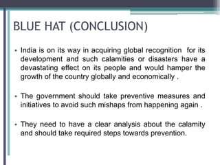 BLUE HAT (CONCLUSION)
• India is on its way in acquiring global recognition for its
development and such calamities or disasters have a
devastating effect on its people and would hamper the
growth of the country globally and economically .
• The government should take preventive measures and
initiatives to avoid such mishaps from happening again .
• They need to have a clear analysis about the calamity
and should take required steps towards prevention.
 