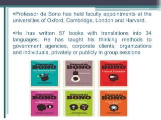 Professor de Bono has held faculty appointments at the
universities of Oxford, Cambridge, London and Harvard.
He has written 57 books with translations into 34
languages. He has taught his thinking methods to
government agencies, corporate clients, organizations
and individuals, privately or publicly in group sessions
 