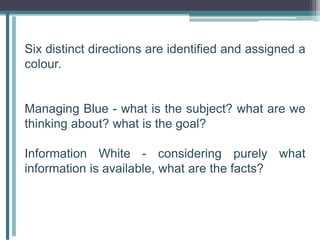 Six distinct directions are identified and assigned a
colour.
Managing Blue - what is the subject? what are we
thinking about? what is the goal?
Information White - considering purely what
information is available, what are the facts?
 