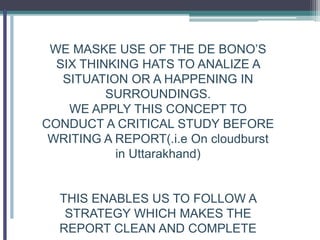 WE MASKE USE OF THE DE BONO’S
SIX THINKING HATS TO ANALIZE A
SITUATION OR A HAPPENING IN
SURROUNDINGS.
WE APPLY THIS CONCEPT TO
CONDUCT A CRITICAL STUDY BEFORE
WRITING A REPORT(.i.e On cloudburst
in Uttarakhand)
THIS ENABLES US TO FOLLOW A
STRATEGY WHICH MAKES THE
REPORT CLEAN AND COMPLETE
 