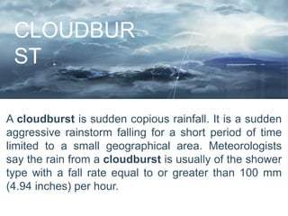 CLOUDBUR
ST
A cloudburst is sudden copious rainfall. It is a sudden
aggressive rainstorm falling for a short period of time
limited to a small geographical area. Meteorologists
say the rain from a cloudburst is usually of the shower
type with a fall rate equal to or greater than 100 mm
(4.94 inches) per hour.
 