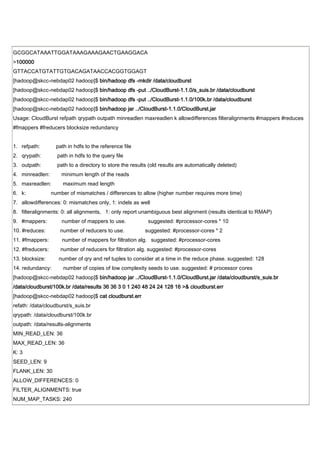 GCGGCATAAATTGGATAAAGAAAGAACTGAAGGACA
>100000
GTTACCATGTATTGTGACAGATAACCACGGTGGAGT
[hadoop@skcc-nebdap02 hadoop]$ bin/hadoop dfs -mkdir /data/cloudburst
[hadoop@skcc-nebdap02 hadoop]$ bin/hadoop dfs -put ../CloudBurst-1.1.0/s_suis.br /data/cloudburst
[hadoop@skcc-nebdap02 hadoop]$ bin/hadoop dfs -put ../CloudBurst-1.1.0/100k.br /data/cloudburst
[hadoop@skcc-nebdap02 hadoop]$ bin/hadoop jar ../CloudBurst-1.1.0/CloudBurst.jar
Usage: CloudBurst refpath qrypath outpath minreadlen maxreadlen k allowdifferences filteralignments #mappers #reduces
#fmappers #freducers blocksize redundancy


1. refpath:         path in hdfs to the reference file
2. qrypath:         path in hdfs to the query file
3. outpath:         path to a directory to store the results (old results are automatically deleted)
4. minreadlen:        minimum length of the reads
5. maxreadlen:         maximum read length
6. k:             number of mismatches / differences to allow (higher number requires more time)
7. allowdifferences: 0: mismatches only, 1: indels as well
8. filteralignments: 0: all alignments, 1: only report unambiguous best alignment (results identical to RMAP)
9. #mappers:          number of mappers to use.             suggested: #processor-cores * 10
10. #reduces:        number of reducers to use.            suggested: #processor-cores * 2
11. #fmappers:        number of mappers for filtration alg. suggested: #processor-cores
12. #freducers:       number of reducers for filtration alg. suggested: #processor-cores
13. blocksize:       number of qry and ref tuples to consider at a time in the reduce phase. suggested: 128
14. redundancy:        number of copies of low complexity seeds to use. suggested: # processor cores
[hadoop@skcc-nebdap02 hadoop]$ bin/hadoop jar ../CloudBurst-1.1.0/CloudBurst.jar /data/cloudburst/s_suis.br
/data/cloudburst/100k.br /data/results 36 36 3 0 1 240 48 24 24 128 16 >& cloudburst.err
[hadoop@skcc-nebdap02 hadoop]$ cat cloudburst.err
refath: /data/cloudburst/s_suis.br
qrypath: /data/cloudburst/100k.br
outpath: /data/results-alignments
MIN_READ_LEN: 36
MAX_READ_LEN: 36
K: 3
SEED_LEN: 9
FLANK_LEN: 30
ALLOW_DIFFERENCES: 0
FILTER_ALIGNMENTS: true
NUM_MAP_TASKS: 240
 