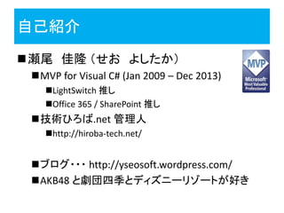 自己紹介
瀬尾 佳隆 （せお よしたか）
MVP for Visual C# (Jan 2009 – Dec 2013)
LightSwitch 推し
Office 365 / SharePoint 推し
技術ひろば.net 管理人
http://hiroba-tech.net/
ブログ・・・ http://yseosoft.wordpress.com/
AKB48 と劇団四季とディズニーリゾートが好き
 