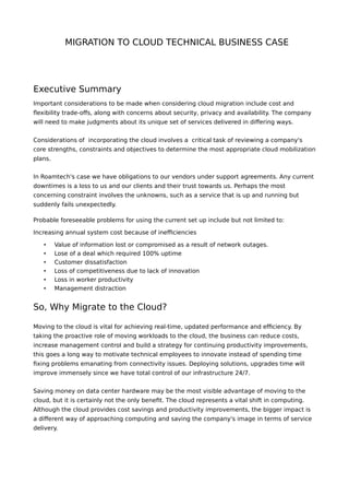 MIGRATION TO CLOUD TECHNICAL BUSINESS CASE
Executive Summary
Important considerations to be made when considering cloud migration include cost and
flexibility trade-offs, along with concerns about security, privacy and availability. The company
will need to make judgments about its unique set of services delivered in differing ways.
Considerations of incorporating the cloud involves a critical task of reviewing a company's
core strengths, constraints and objectives to determine the most appropriate cloud mobilization
plans.
In Roamtech's case we have obligations to our vendors under support agreements. Any current
downtimes is a loss to us and our clients and their trust towards us. Perhaps the most
concerning constraint involves the unknowns, such as a service that is up and running but
suddenly fails unexpectedly.
Probable foreseeable problems for using the current set up include but not limited to:
Increasing annual system cost because of inefficiencies
• Value of information lost or compromised as a result of network outages.
• Lose of a deal which required 100% uptime
• Customer dissatisfaction
• Loss of competitiveness due to lack of innovation
• Loss in worker productivity
• Management distraction
So, Why Migrate to the Cloud?
Moving to the cloud is vital for achieving real-time, updated performance and efficiency. By
taking the proactive role of moving workloads to the cloud, the business can reduce costs,
increase management control and build a strategy for continuing productivity improvements,
this goes a long way to motivate technical employees to innovate instead of spending time
fixing problems emanating from connectivity issues. Deploying solutions, upgrades time will
improve immensely since we have total control of our infrastructure 24/7.
Saving money on data center hardware may be the most visible advantage of moving to the
cloud, but it is certainly not the only benefit. The cloud represents a vital shift in computing.
Although the cloud provides cost savings and productivity improvements, the bigger impact is
a different way of approaching computing and saving the company's image in terms of service
delivery.
 