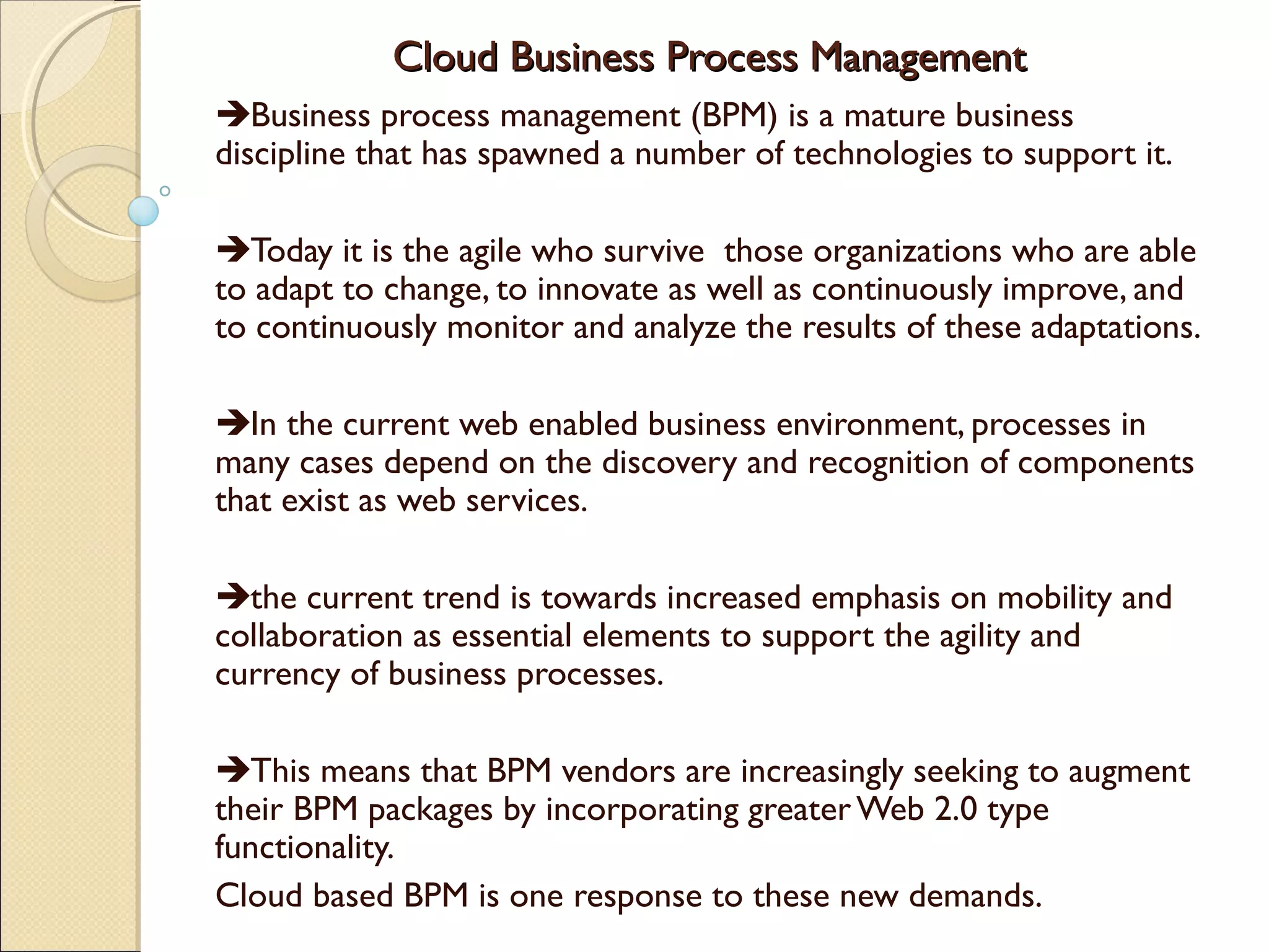Cloud Business Process ManagementCloud Business Process Management
Business process management (BPM) is a mature business
discipline that has spawned a number of technologies to support it.
Today it is the agile who survive those organizations who are able
to adapt to change, to innovate as well as continuously improve, and
to continuously monitor and analyze the results of these adaptations.
In the current web enabled business environment, processes in
many cases depend on the discovery and recognition of components
that exist as web services.
the current trend is towards increased emphasis on mobility and
collaboration as essential elements to support the agility and
currency of business processes.
This means that BPM vendors are increasingly seeking to augment
their BPM packages by incorporating greaterWeb 2.0 type
functionality.
Cloud based BPM is one response to these new demands.