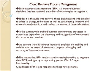 Cloud Business Process ManagementCloud Business Process Management
Business process management (BPM) is a mature business
discipline that has spawned a number of technologies to support it.
Today it is the agile who survive those organizations who are able
to adapt to change, to innovate as well as continuously improve, and
to continuously monitor and analyze the results of these adaptations.
In the current web enabled business environment, processes in
many cases depend on the discovery and recognition of components
that exist as web services.
the current trend is towards increased emphasis on mobility and
collaboration as essential elements to support the agility and
currency of business processes.
This means that BPM vendors are increasingly seeking to augment
their BPM packages by incorporating greaterWeb 2.0 type
functionality.
Cloud based BPM is one response to these new demands.
 