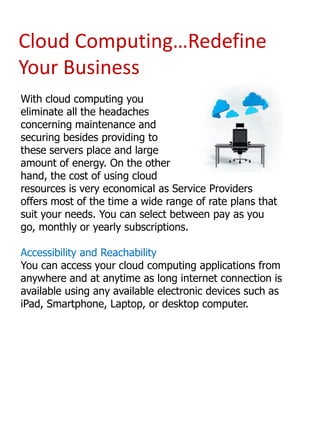 Cloud Computing…Redefine
Your Business
With cloud computing you
eliminate all the headaches
concerning maintenance and
securing besides providing to
these servers place and large
amount of energy. On the other
hand, the cost of using cloud
resources is very economical as Service Providers
offers most of the time a wide range of rate plans that
suit your needs. You can select between pay as you
go, monthly or yearly subscriptions.
Accessibility and Reachability
You can access your cloud computing applications from
anywhere and at anytime as long internet connection is
available using any available electronic devices such as
iPad, Smartphone, Laptop, or desktop computer.

 