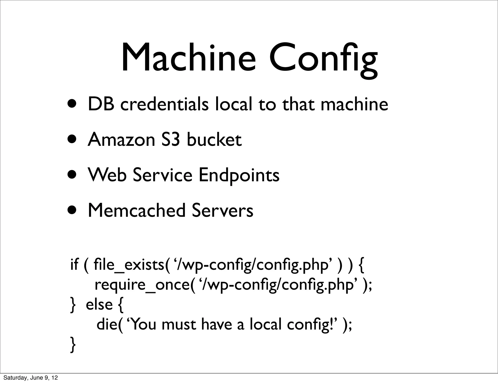 Machine Conﬁg
                       • DB credentials local to that machine
                       • Amazon S3 bucket
                       • Web Service Endpoints
                       • Memcached Servers
                       if ( ﬁle_exists( ‘/wp-conﬁg/conﬁg.php’ ) ) {
                            require_once( ‘/wp-conﬁg/conﬁg.php’ );
                       } else {
                            die( ‘You must have a local conﬁg!’ );
                       }
Saturday, June 9, 12
 