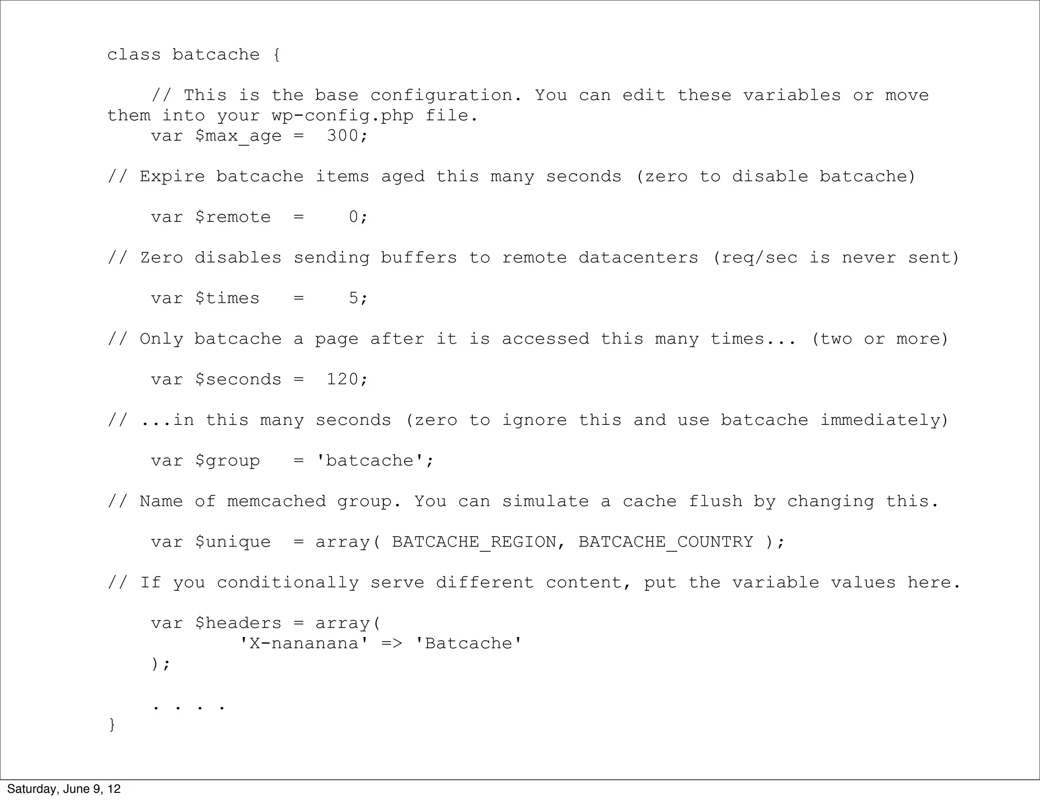 class batcache {

                     // This is the base configuration. You can edit these variables or move
                 them into your wp-config.php file.
                     var $max_age = 300;

                 // Expire batcache items aged this many seconds (zero to disable batcache)

                       var $remote   =     0;

                 // Zero disables sending buffers to remote datacenters (req/sec is never sent)

                       var $times    =     5;

                 // Only batcache a page after it is accessed this many times... (two or more)

                       var $seconds =    120;

                 // ...in this many seconds (zero to ignore this and use batcache immediately)

                       var $group    = 'batcache';

                 // Name of memcached group. You can simulate a cache flush by changing this.

                       var $unique   = array( BATCACHE_REGION, BATCACHE_COUNTRY );

                 // If you conditionally serve different content, put the variable values here.

                       var $headers = array(
                               'X-nananana' => 'Batcache'
                       );

                       . . . .
                 }


Saturday, June 9, 12
 