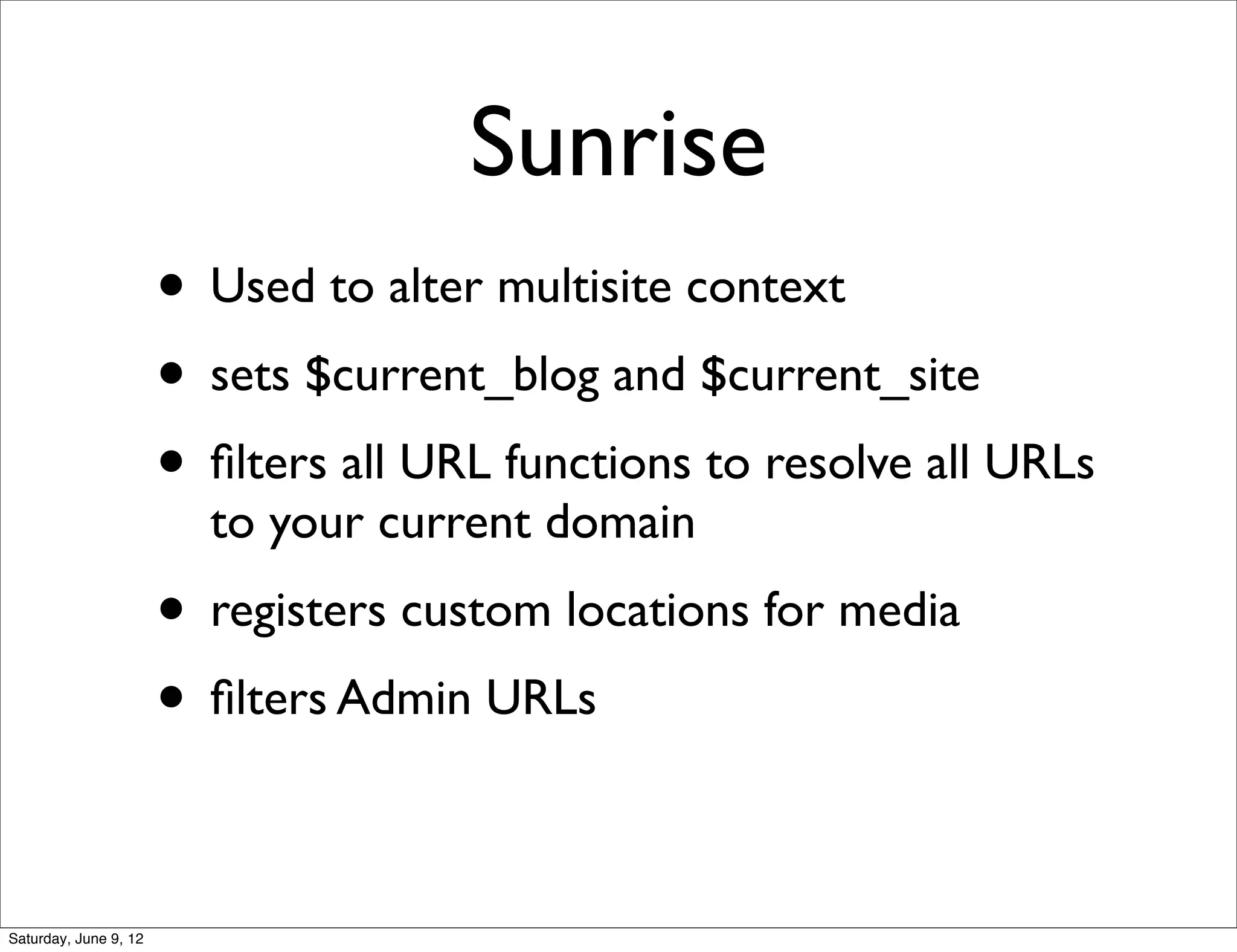 Sunrise
                       • Used to alter multisite context
                       • sets $current_blog and $current_site
                       • ﬁlters all URL functions to resolve all URLs
                         to your current domain
                       • registers custom locations for media
                       • ﬁlters Admin URLs

Saturday, June 9, 12
 
