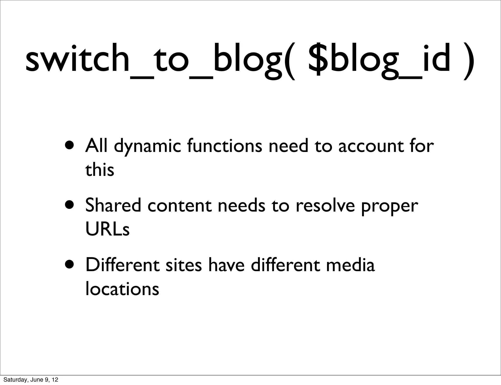 switch_to_blog( $blog_id )

                       • All dynamic functions need to account for
                         this
                       • Shared content needs to resolve proper
                         URLs
                       • Different sites have different media
                         locations



Saturday, June 9, 12
 