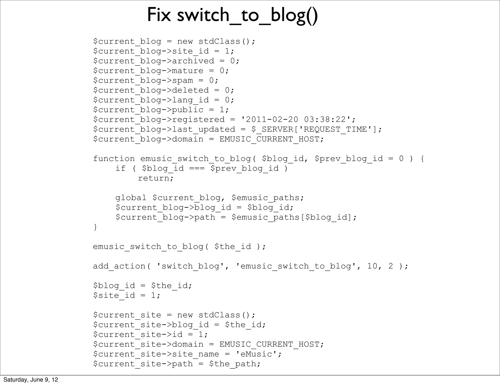 Fix switch_to_blog()
                       $current_blog = new stdClass();
                       $current_blog->site_id = 1;
                       $current_blog->archived = 0;
                       $current_blog->mature = 0;
                       $current_blog->spam = 0;
                       $current_blog->deleted = 0;
                       $current_blog->lang_id = 0;
                       $current_blog->public = 1;
                       $current_blog->registered = '2011-02-20 03:38:22';
                       $current_blog->last_updated = $_SERVER['REQUEST_TIME'];
                       $current_blog->domain = EMUSIC_CURRENT_HOST;

                       function emusic_switch_to_blog( $blog_id, $prev_blog_id = 0 ) {
                           if ( $blog_id === $prev_blog_id )
                                return;

                           global $current_blog, $emusic_paths;
                           $current_blog->blog_id = $blog_id;
                           $current_blog->path = $emusic_paths[$blog_id];
                       }

                       emusic_switch_to_blog( $the_id );

                       add_action( 'switch_blog', 'emusic_switch_to_blog', 10, 2 );

                       $blog_id = $the_id;
                       $site_id = 1;

                       $current_site = new stdClass();
                       $current_site->blog_id = $the_id;
                       $current_site->id = 1;
                       $current_site->domain = EMUSIC_CURRENT_HOST;
                       $current_site->site_name = 'eMusic';
                       $current_site->path = $the_path;
Saturday, June 9, 12
 
