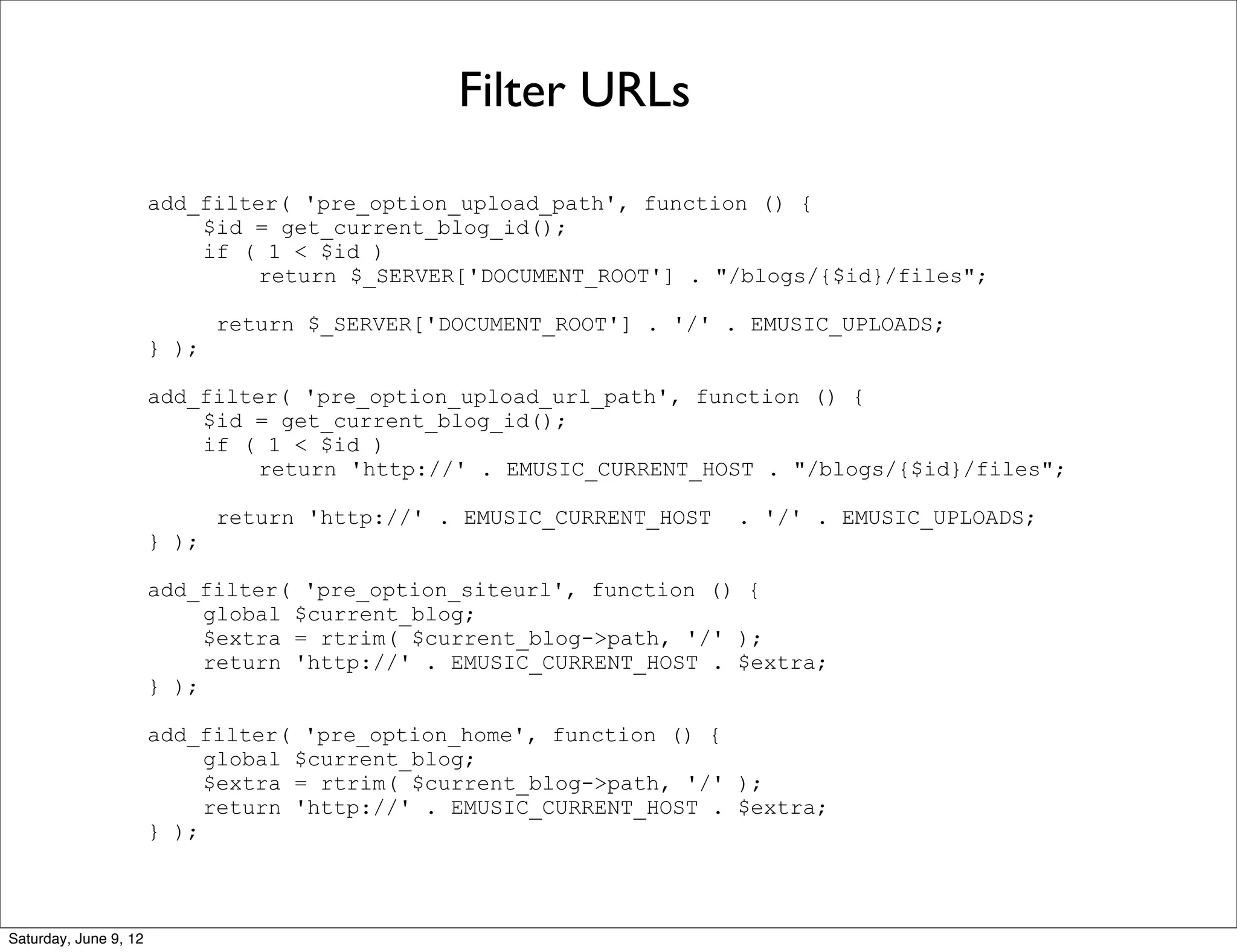 Filter URLs

                       add_filter( 'pre_option_upload_path', function () {
                           $id = get_current_blog_id();
                           if ( 1 < $id )
                                return $_SERVER['DOCUMENT_ROOT'] . "/blogs/{$id}/files";

                              return $_SERVER['DOCUMENT_ROOT'] . '/' . EMUSIC_UPLOADS;
                       } );

                       add_filter( 'pre_option_upload_url_path', function () {
                           $id = get_current_blog_id();
                           if ( 1 < $id )
                                return 'http://' . EMUSIC_CURRENT_HOST . "/blogs/{$id}/files";

                              return 'http://' . EMUSIC_CURRENT_HOST   . '/' . EMUSIC_UPLOADS;
                       } );

                       add_filter( 'pre_option_siteurl', function () {
                            global $current_blog;
                            $extra = rtrim( $current_blog->path, '/' );
                            return 'http://' . EMUSIC_CURRENT_HOST . $extra;
                       } );

                       add_filter( 'pre_option_home', function () {
                            global $current_blog;
                            $extra = rtrim( $current_blog->path, '/' );
                            return 'http://' . EMUSIC_CURRENT_HOST . $extra;
                       } );



Saturday, June 9, 12
 
