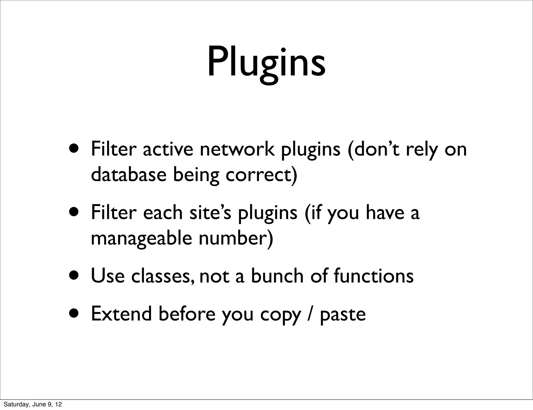 Plugins
                       • Filter active network plugins (don’t rely on
                         database being correct)
                       • Filter each site’s plugins (if you have a
                         manageable number)
                       • Use classes, not a bunch of functions
                       • Extend before you copy / paste

Saturday, June 9, 12
 