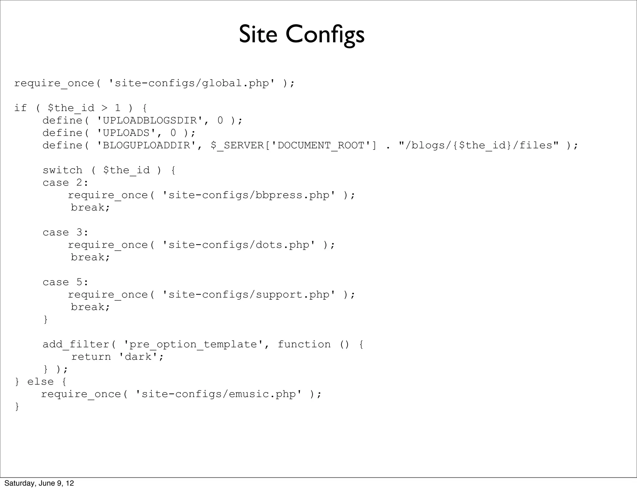 Site Conﬁgs
  require_once( 'site-configs/global.php' );

  if ( $the_id > 1 ) {
      define( 'UPLOADBLOGSDIR', 0 );
      define( 'UPLOADS', 0 );
      define( 'BLOGUPLOADDIR', $_SERVER['DOCUMENT_ROOT'] . "/blogs/{$the_id}/files" );

          switch ( $the_id ) {
          case 2:
              require_once( 'site-configs/bbpress.php' );
               break;

          case 3:
              require_once( 'site-configs/dots.php' );
               break;

          case 5:
              require_once( 'site-configs/support.php' );
               break;
          }

      add_filter( 'pre_option_template', function () {
           return 'dark';
      } );
  } else {
      require_once( 'site-configs/emusic.php' );
  }




Saturday, June 9, 12
 