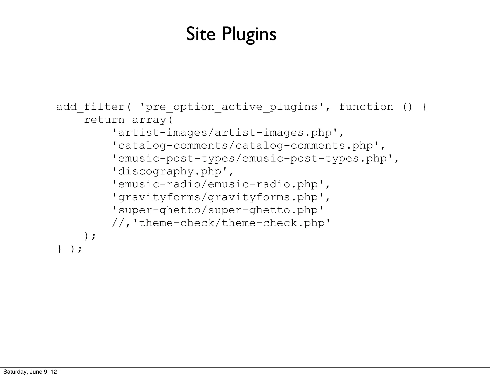 Site Plugins


                   add_filter( 'pre_option_active_plugins', function () {
                        return array(
                            'artist-images/artist-images.php',
                            'catalog-comments/catalog-comments.php',
                            'emusic-post-types/emusic-post-types.php',
                            'discography.php',
                            'emusic-radio/emusic-radio.php',
                            'gravityforms/gravityforms.php',
                            'super-ghetto/super-ghetto.php'
                            //,'theme-check/theme-check.php'
                        );
                   } );




Saturday, June 9, 12
 