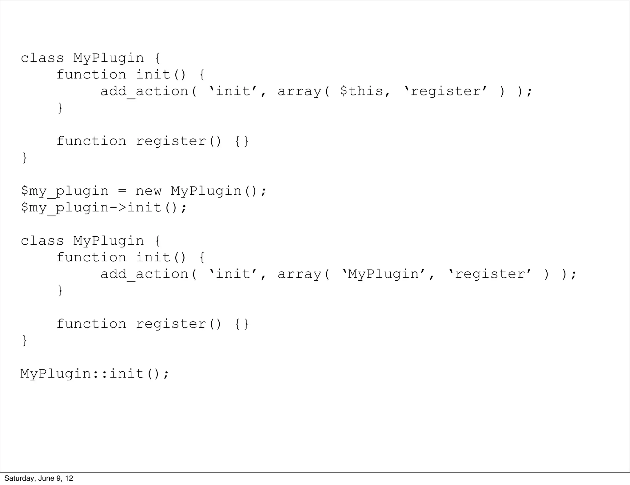 class MyPlugin {
        function init() {
             add_action( ‘init’, array( $this, ‘register’ ) );
        }

              function register() {}
    }

    $my_plugin = new MyPlugin();
    $my_plugin->init();

    class MyPlugin {
        function init() {
             add_action( ‘init’, array( ‘MyPlugin’, ‘register’ ) );
        }

              function register() {}
    }

    MyPlugin::init();




Saturday, June 9, 12
 