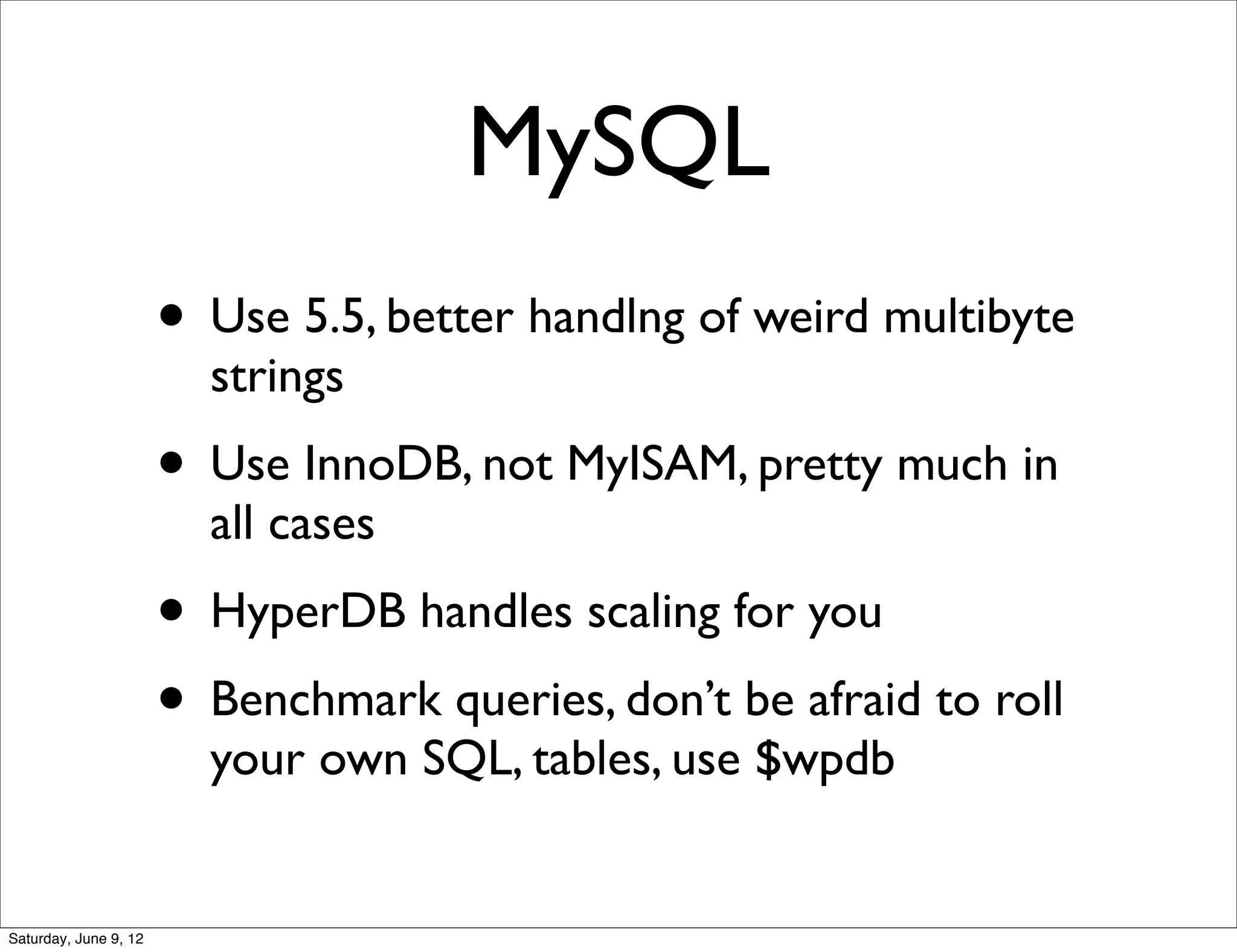 MySQL
                       • Use 5.5, better handlng of weird multibyte
                         strings
                       • Use InnoDB, not MyISAM, pretty much in
                         all cases
                       • HyperDB handles scaling for you
                       • Benchmark queries, don’t be afraid to roll
                         your own SQL, tables, use $wpdb


Saturday, June 9, 12
 