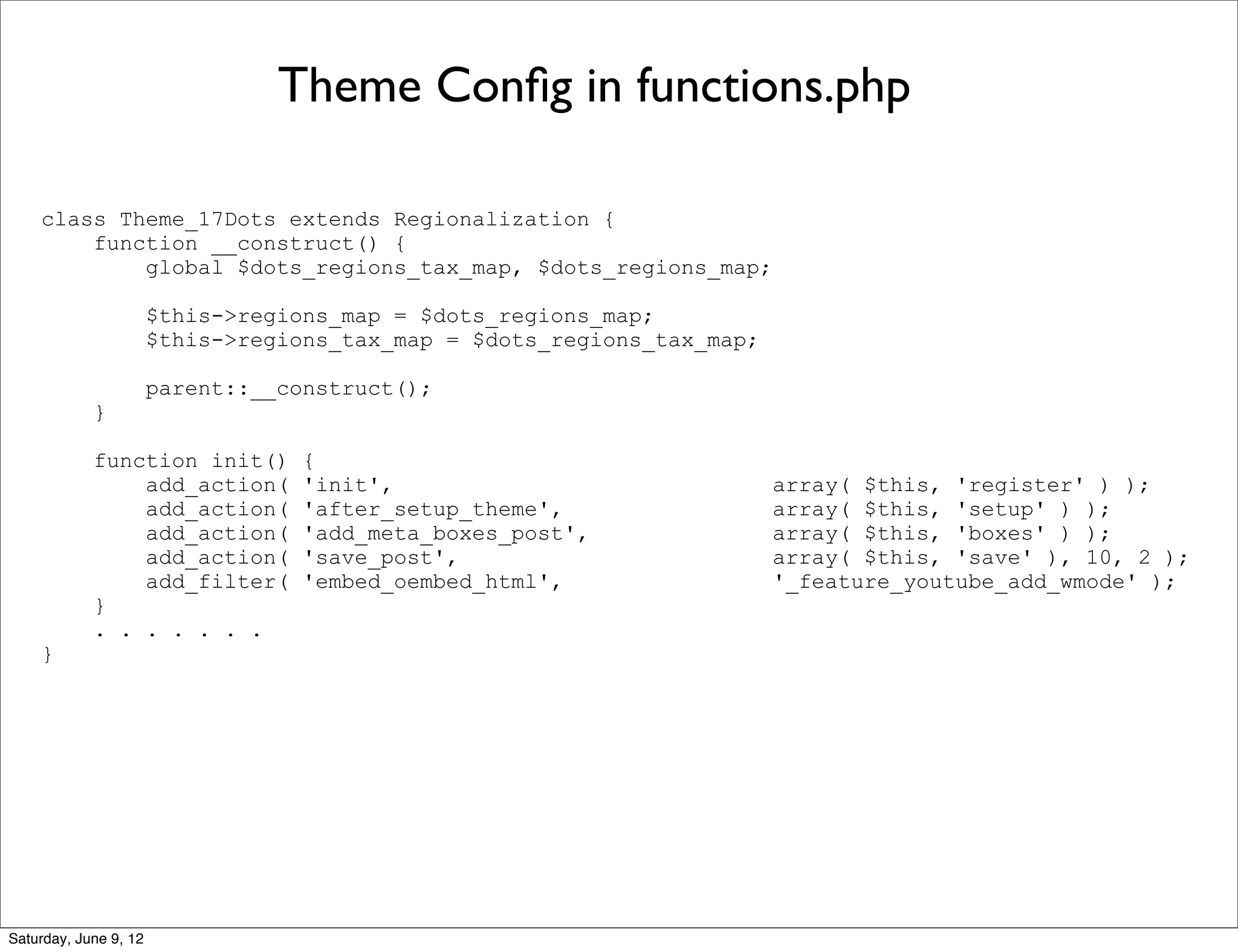 Theme Conﬁg in functions.php

    class Theme_17Dots extends Regionalization {
        function __construct() {
            global $dots_regions_tax_map, $dots_regions_map;

                       $this->regions_map = $dots_regions_map;
                       $this->regions_tax_map = $dots_regions_tax_map;

                       parent::__construct();
            }

            function init()        {
                add_action(        'init',                               array( $this, 'register' ) );
                add_action(        'after_setup_theme',                  array( $this, 'setup' ) );
                add_action(        'add_meta_boxes_post',                array( $this, 'boxes' ) );
                add_action(        'save_post',                          array( $this, 'save' ), 10, 2 );
                add_filter(        'embed_oembed_html',                  '_feature_youtube_add_wmode' );
            }
            . . . . . . .
    }




Saturday, June 9, 12
 