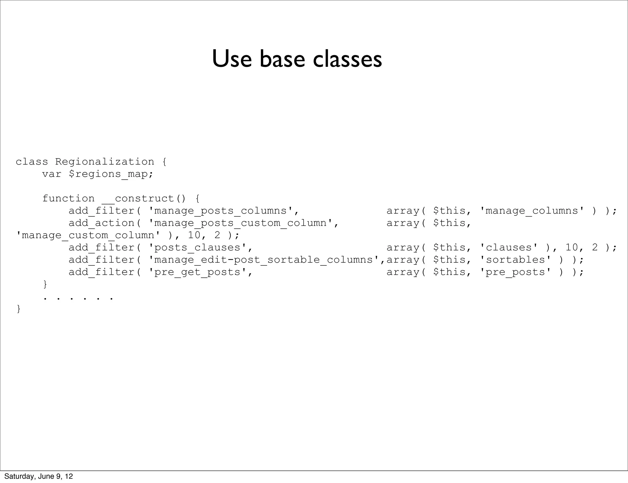 Use base classes


   class Regionalization {
       var $regions_map;

       function __construct() {
           add_filter( 'manage_posts_columns',             array(   $this, 'manage_columns' ) );
           add_action( 'manage_posts_custom_column',       array(   $this,
   'manage_custom_column' ), 10, 2 );
           add_filter( 'posts_clauses',                    array(   $this, 'clauses' ), 10, 2 );
           add_filter( 'manage_edit-post_sortable_columns',array(   $this, 'sortables' ) );
           add_filter( 'pre_get_posts',                    array(   $this, 'pre_posts' ) );
       }
       . . . . . .
   }




Saturday, June 9, 12
 