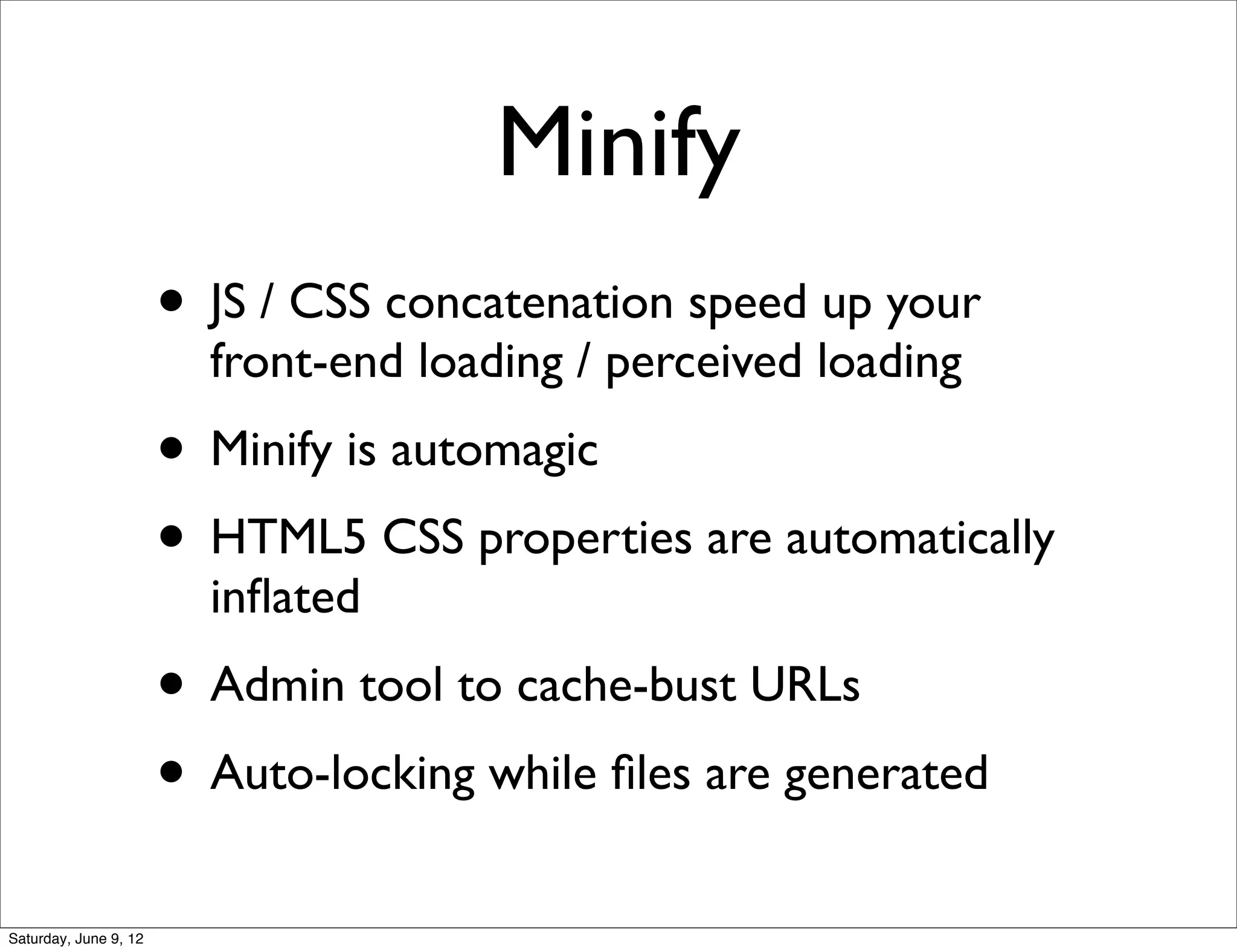 Minify
                       • JS / CSS concatenation speed up your
                         front-end loading / perceived loading
                       • Minify is automagic
                       • HTML5 CSS properties are automatically
                         inﬂated
                       • Admin tool to cache-bust URLs
                       • Auto-locking while ﬁles are generated
Saturday, June 9, 12
 