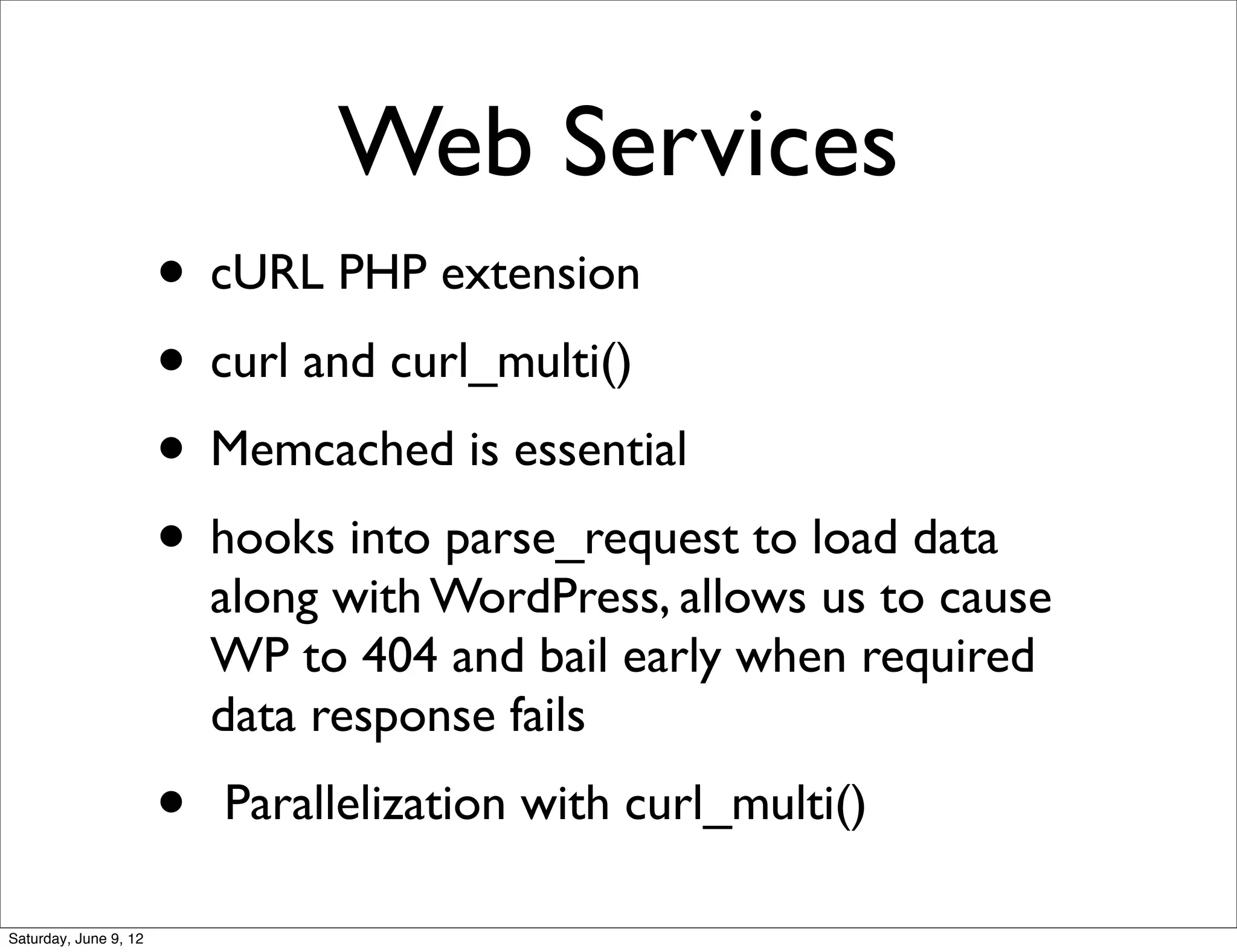 Web Services
                       • cURL PHP extension
                       • curl and curl_multi()
                       • Memcached is essential
                       • hooks into parse_request to load data
                           along with WordPress, allows us to cause
                           WP to 404 and bail early when required
                           data response fails
                       •   Parallelization with curl_multi()

Saturday, June 9, 12
 
