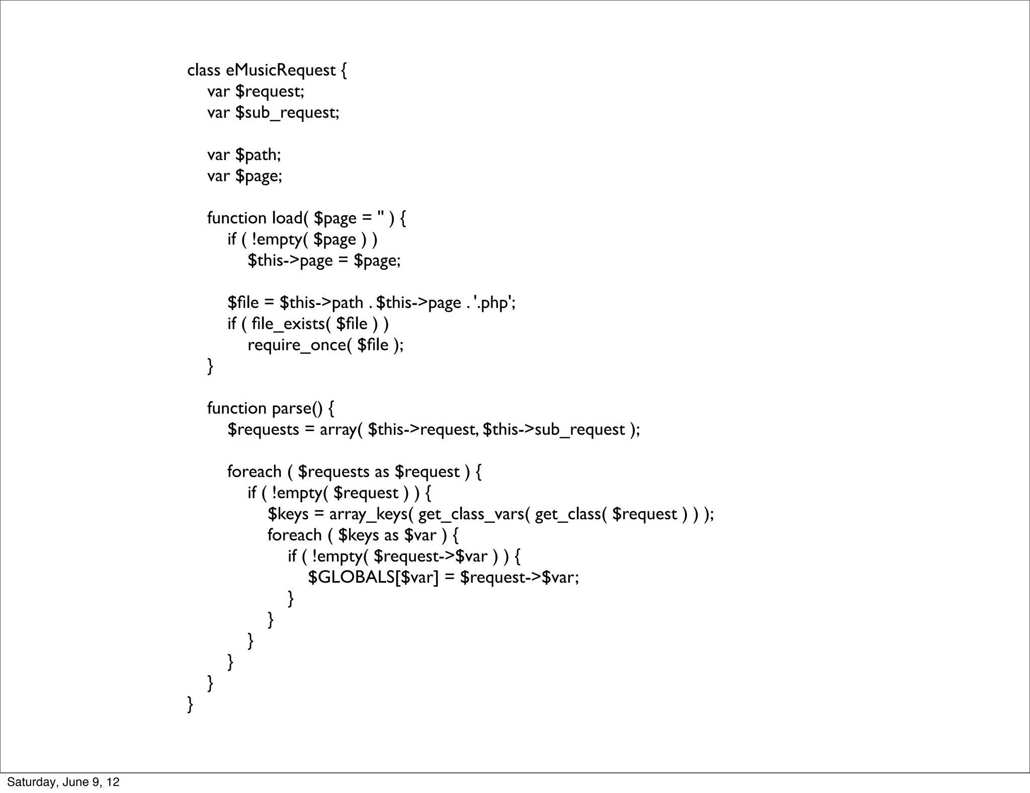 class eMusicRequest {
                          var $request;
                          var $sub_request;

                           var $path;
                           var $page;

                           function load( $page = '' ) {
                              if ( !empty( $page ) )
                                  $this->page = $page;

                               $ﬁle = $this->path . $this->page . '.php';
                               if ( ﬁle_exists( $ﬁle ) )
                                   require_once( $ﬁle );
                           }

                           function parse() {
                              $requests = array( $this->request, $this->sub_request );

                               foreach ( $requests as $request ) {
                                  if ( !empty( $request ) ) {
                                      $keys = array_keys( get_class_vars( get_class( $request ) ) );
                                      foreach ( $keys as $var ) {
                                         if ( !empty( $request->$var ) ) {
                                             $GLOBALS[$var] = $request->$var;
                                         }
                                      }
                                  }
                               }
                           }
                       }



Saturday, June 9, 12
 