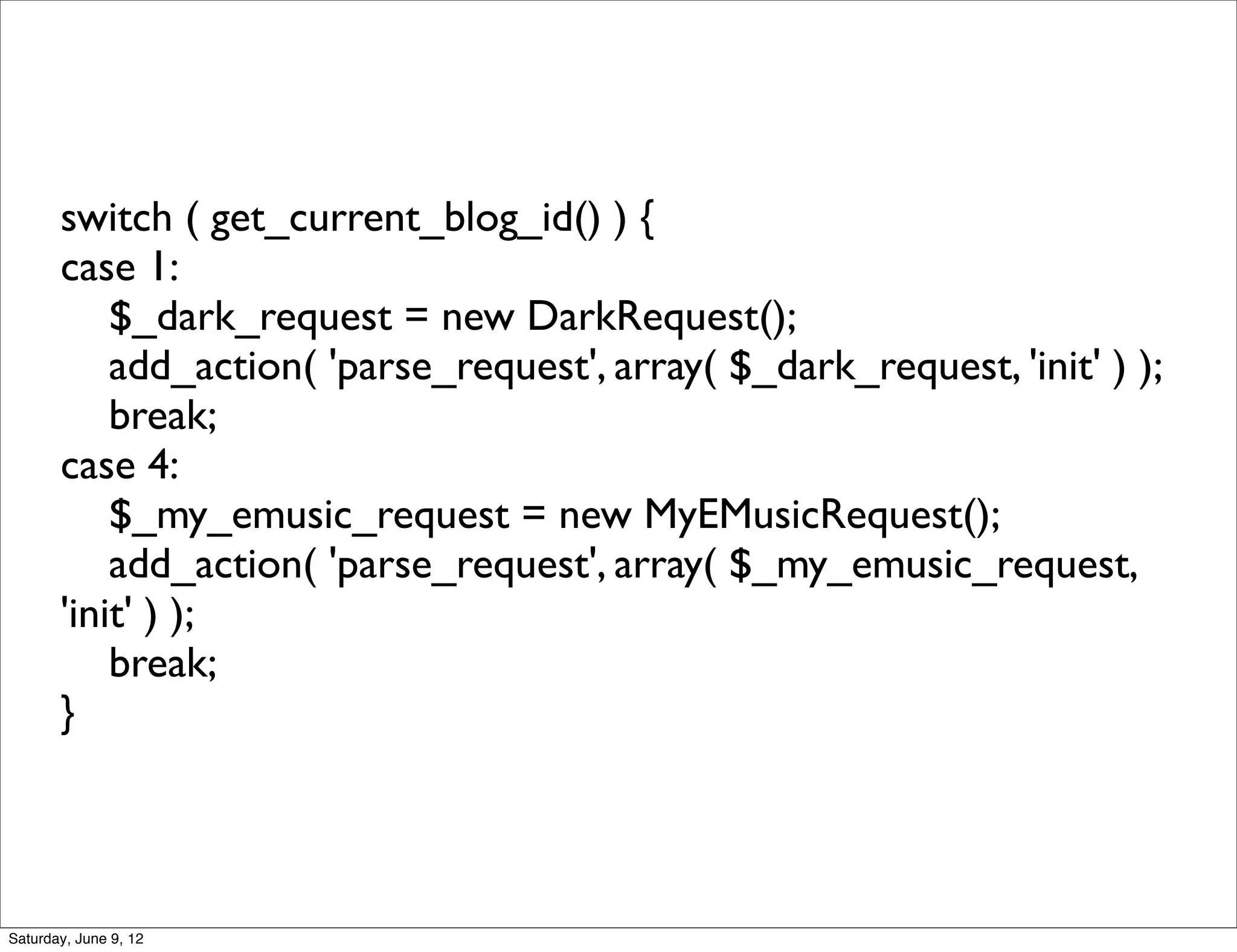 switch ( get_current_blog_id() ) {
       case 1:
           $_dark_request = new DarkRequest();
           add_action( 'parse_request', array( $_dark_request, 'init' ) );
           break;
       case 4:
           $_my_emusic_request = new MyEMusicRequest();
           add_action( 'parse_request', array( $_my_emusic_request,
       'init' ) );
           break;
       }




Saturday, June 9, 12
 