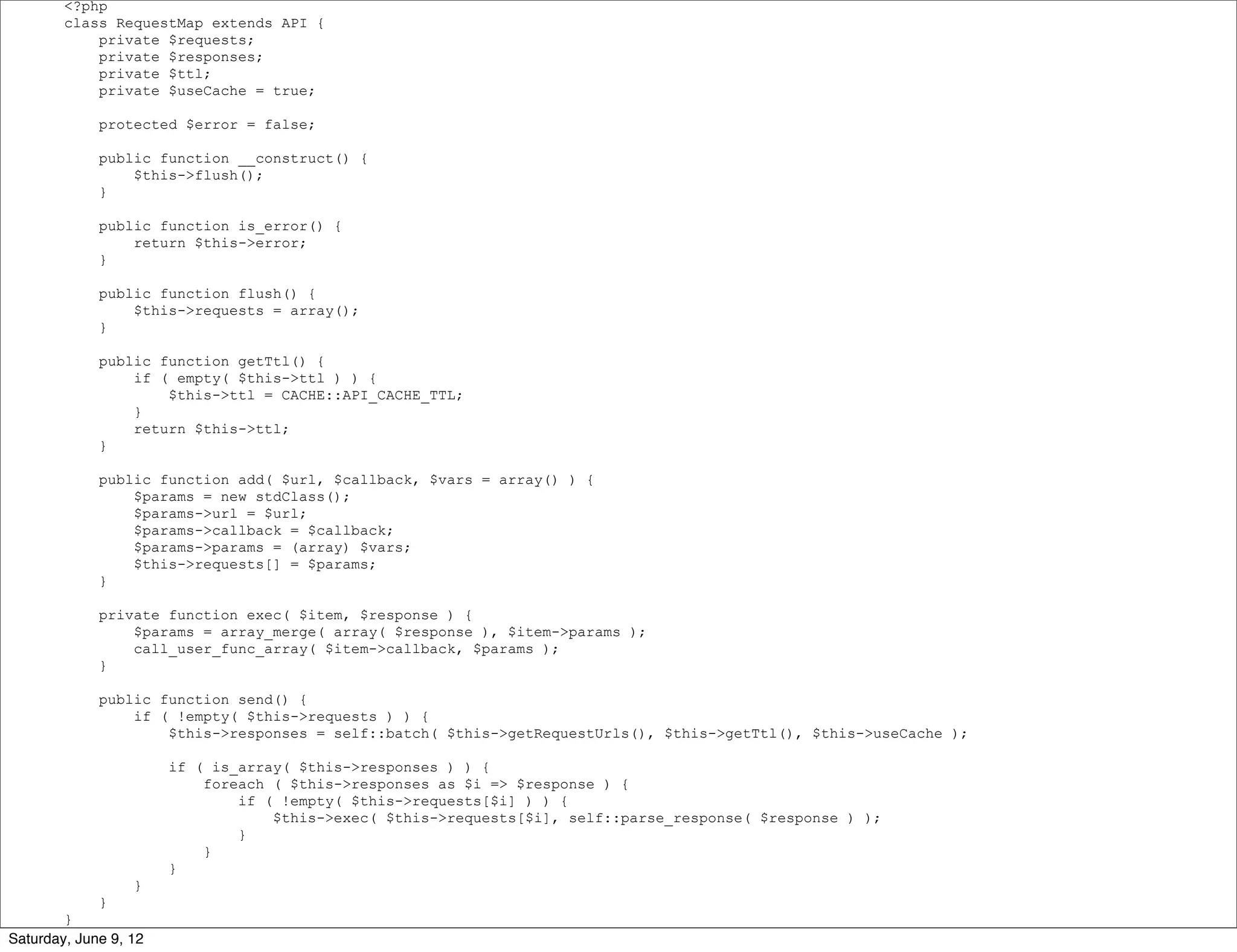 <?php
        class RequestMap extends API {
            private $requests;
            private $responses;
            private $ttl;
            private $useCache = true;

             protected $error = false;

             public function __construct() {
                 $this->flush();
             }

             public function is_error() {
                 return $this->error;
             }

             public function flush() {
                 $this->requests = array();
             }

             public function getTtl() {
                 if ( empty( $this->ttl ) ) {
                     $this->ttl = CACHE::API_CACHE_TTL;
                 }
                 return $this->ttl;
             }

             public function add( $url, $callback, $vars = array() ) {
                 $params = new stdClass();
                 $params->url = $url;
                 $params->callback = $callback;
                 $params->params = (array) $vars;
                 $this->requests[] = $params;
             }

             private function exec( $item, $response ) {
                 $params = array_merge( array( $response ), $item->params );
                 call_user_func_array( $item->callback, $params );
             }

             public function send() {
                 if ( !empty( $this->requests ) ) {
                     $this->responses = self::batch( $this->getRequestUrls(), $this->getTtl(), $this->useCache );

                       if ( is_array( $this->responses ) ) {
                           foreach ( $this->responses as $i => $response ) {
                               if ( !empty( $this->requests[$i] ) ) {
                                   $this->exec( $this->requests[$i], self::parse_response( $response ) );
                               }
                           }
                       }
                  }
             }
        }
Saturday, June 9, 12
 