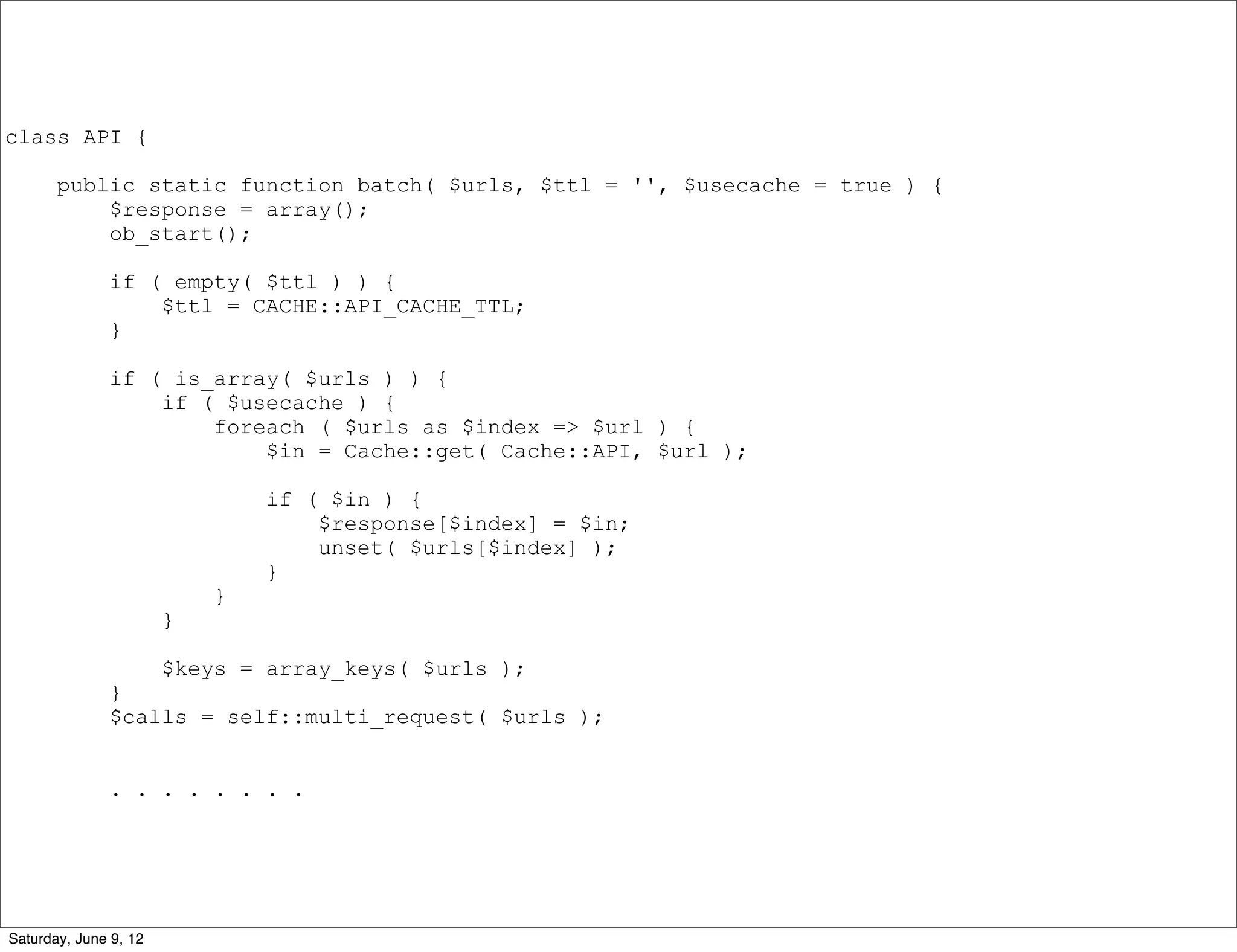 class API {

       public static function batch( $urls, $ttl = '', $usecache = true ) {
           $response = array();
           ob_start();

              if ( empty( $ttl ) ) {
                  $ttl = CACHE::API_CACHE_TTL;
              }

              if ( is_array( $urls ) ) {
                  if ( $usecache ) {
                      foreach ( $urls as $index => $url ) {
                          $in = Cache::get( Cache::API, $url );

                               if ( $in ) {
                                   $response[$index] = $in;
                                   unset( $urls[$index] );
                               }
                           }
                       }

                       $keys = array_keys( $urls );
              }
              $calls = self::multi_request( $urls );


              . . . . . . . .




Saturday, June 9, 12
 