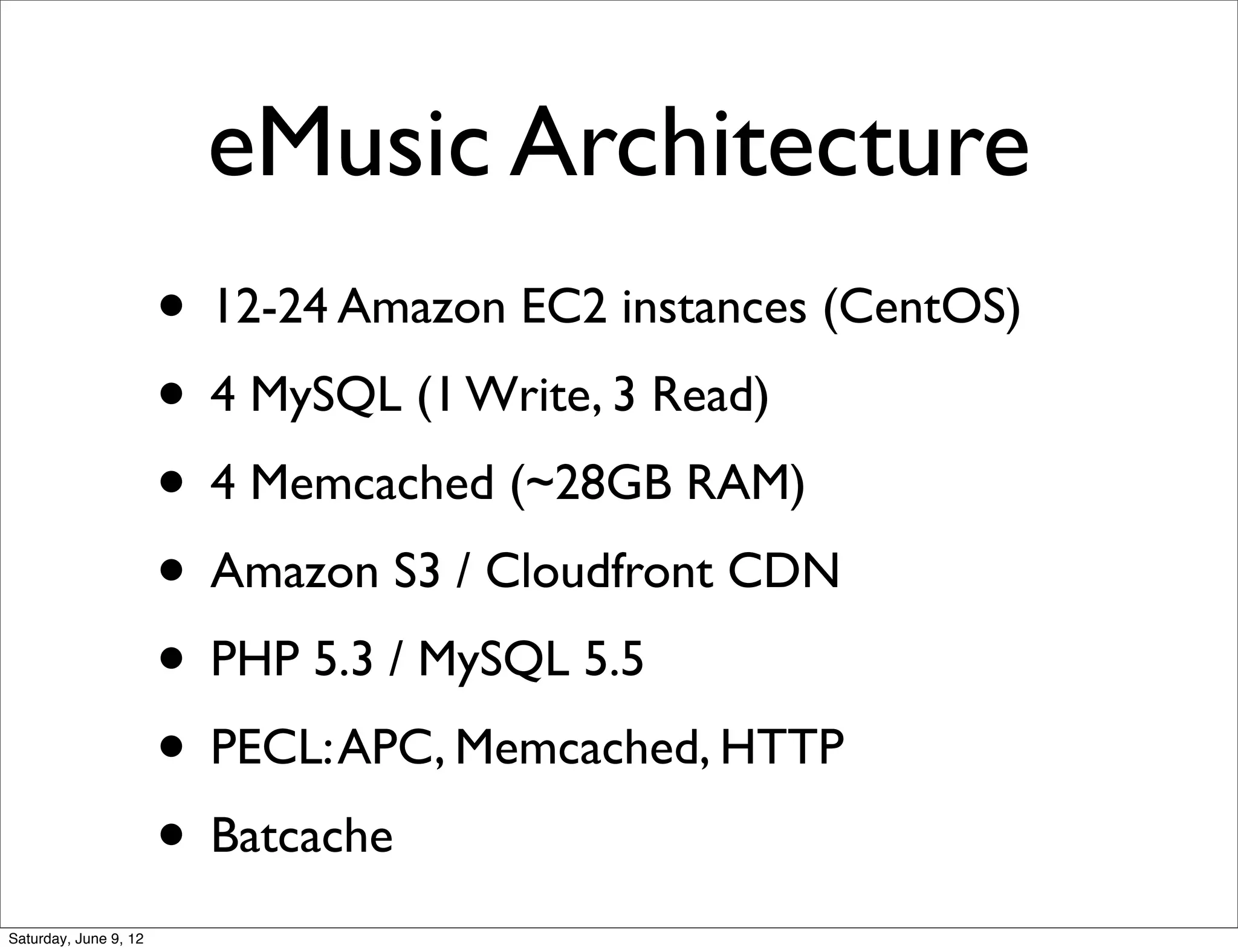 eMusic Architecture
                       • 12-24 Amazon EC2 instances (CentOS)
                       • 4 MySQL (1 Write, 3 Read)
                       • 4 Memcached (~28GB RAM)
                       • Amazon S3 / Cloudfront CDN
                       • PHP 5.3 / MySQL 5.5
                       • PECL: APC, Memcached, HTTP
                       • Batcache
Saturday, June 9, 12
 